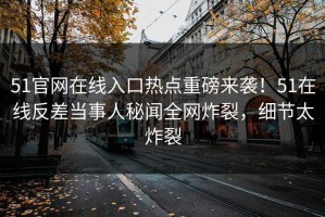 51官网在线入口热点重磅来袭！51在线反差当事人秘闻全网炸裂，细节太炸裂