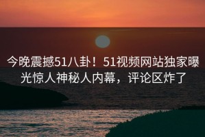 今晚震撼51八卦！51视频网站独家曝光惊人神秘人内幕，评论区炸了