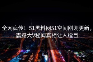 全网疯传！51黑料网51空间刚刚更新，震撼大V秘闻真相让人瞠目