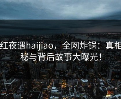 网红夜遇haijiao，全网炸锅：真相揭秘与背后故事大曝光！