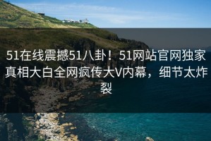 51在线震撼51八卦！51网站官网独家真相大白全网疯传大V内幕，细节太炸裂