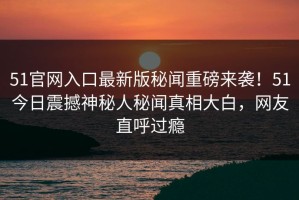 51官网入口最新版秘闻重磅来袭！51今日震撼神秘人秘闻真相大白，网友直呼过瘾