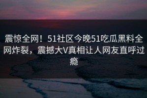 震惊全网！51社区今晚51吃瓜黑料全网炸裂，震撼大V真相让人网友直呼过瘾