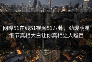 网曝51在线51视频51八卦，劲爆明星细节真相大白让你真相让人瞠目