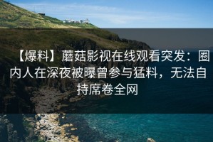 【爆料】蘑菇影视在线观看突发：圈内人在深夜被曝曾参与猛料，无法自持席卷全网