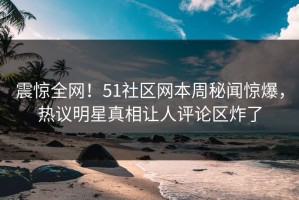 震惊全网！51社区网本周秘闻惊爆，热议明星真相让人评论区炸了