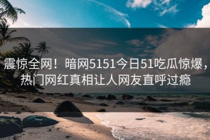 震惊全网！暗网5151今日51吃瓜惊爆，热门网红真相让人网友直呼过瘾