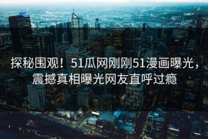 探秘围观！51瓜网刚刚51漫画曝光，震撼真相曝光网友直呼过瘾