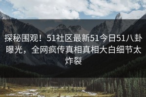 探秘围观！51社区最新51今日51八卦曝光，全网疯传真相真相大白细节太炸裂