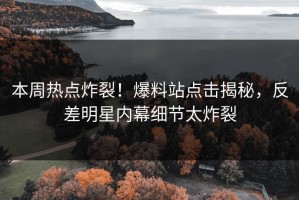 本周热点炸裂！爆料站点击揭秘，反差明星内幕细节太炸裂