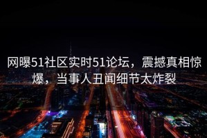 网曝51社区实时51论坛，震撼真相惊爆，当事人丑闻细节太炸裂