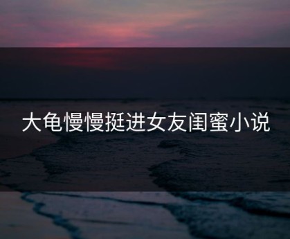 大龟慢慢挺进女友闺蜜小说