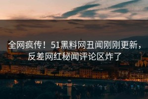 全网疯传！51黑料网丑闻刚刚更新，反差网红秘闻评论区炸了