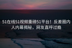 51在线51视频重磅51平台！反差圈内人内幕揭秘，网友直呼过瘾
