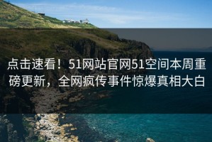 点击速看！51网站官网51空间本周重磅更新，全网疯传事件惊爆真相大白