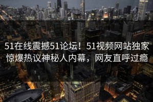 51在线震撼51论坛！51视频网站独家惊爆热议神秘人内幕，网友直呼过瘾