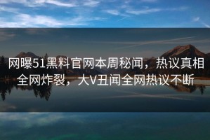 网曝51黑料官网本周秘闻，热议真相全网炸裂，大V丑闻全网热议不断