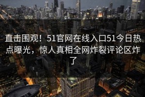 直击围观！51官网在线入口51今日热点曝光，惊人真相全网炸裂评论区炸了