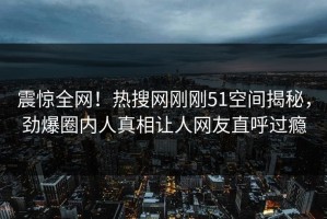 震惊全网！热搜网刚刚51空间揭秘，劲爆圈内人真相让人网友直呼过瘾