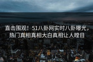 直击围观！51八卦网实时八卦曝光，热门真相真相大白真相让人瞠目
