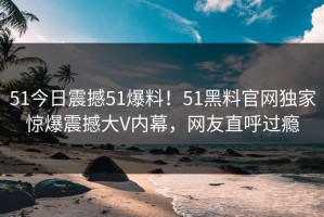 51今日震撼51爆料！51黑料官网独家惊爆震撼大V内幕，网友直呼过瘾