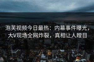 泡芙视频今日最热：内幕事件曝光，大V现场全网炸裂，真相让人瞠目