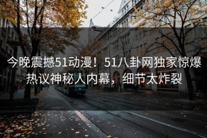 今晚震撼51动漫！51八卦网独家惊爆热议神秘人内幕，细节太炸裂