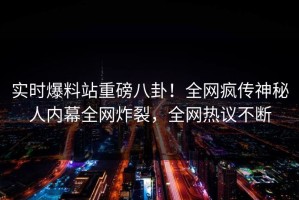 实时爆料站重磅八卦！全网疯传神秘人内幕全网炸裂，全网热议不断