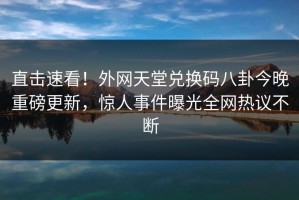直击速看！外网天堂兑换码八卦今晚重磅更新，惊人事件曝光全网热议不断