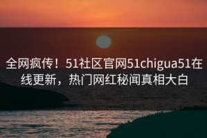 全网疯传！51社区官网51chigua51在线更新，热门网红秘闻真相大白