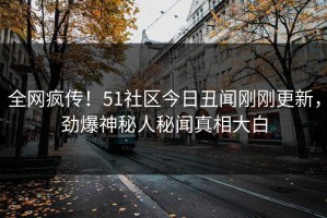 全网疯传！51社区今日丑闻刚刚更新，劲爆神秘人秘闻真相大白
