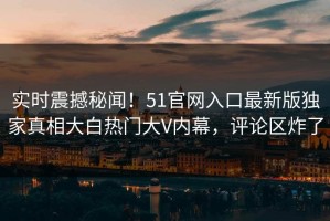 实时震撼秘闻！51官网入口最新版独家真相大白热门大V内幕，评论区炸了
