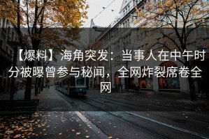 【爆料】海角突发：当事人在中午时分被曝曾参与秘闻，全网炸裂席卷全网