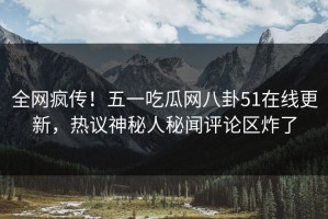全网疯传！五一吃瓜网八卦51在线更新，热议神秘人秘闻评论区炸了