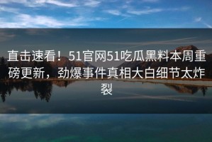 直击速看！51官网51吃瓜黑料本周重磅更新，劲爆事件真相大白细节太炸裂