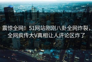 震惊全网！51网站刚刚八卦全网炸裂，全网疯传大V真相让人评论区炸了