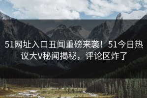 51网址入口丑闻重磅来袭！51今日热议大V秘闻揭秘，评论区炸了