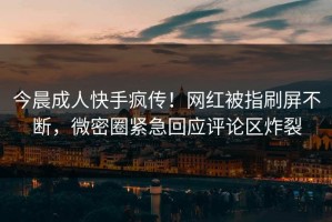 今晨成人快手疯传！网红被指刷屏不断，微密圈紧急回应评论区炸裂