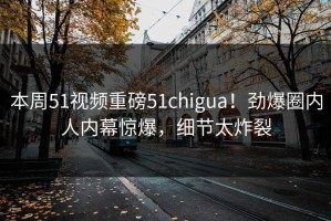 本周51视频重磅51chigua！劲爆圈内人内幕惊爆，细节太炸裂