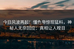 今日风波再起！懂色帝惊现猛料，神秘人无奈回应：真相让人瞠目