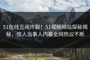 51在线丑闻炸裂！51视频网站探秘揭秘，惊人当事人内幕全网热议不断