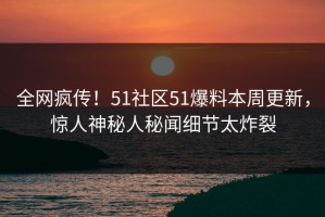 全网疯传！51社区51爆料本周更新，惊人神秘人秘闻细节太炸裂