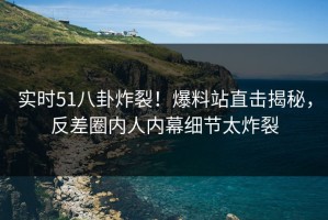 实时51八卦炸裂！爆料站直击揭秘，反差圈内人内幕细节太炸裂