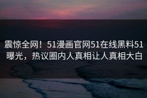 震惊全网！51漫画官网51在线黑料51曝光，热议圈内人真相让人真相大白