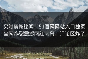 实时震撼秘闻！51官网网站入口独家全网炸裂震撼网红内幕，评论区炸了