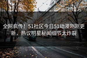 全网疯传！51社区今日51动漫刚刚更新，热议明星秘闻细节太炸裂
