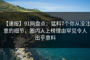 【速报】91网盘点：猛料7个你从没注意的细节，圈内人上榜理由罕见令人出乎意料