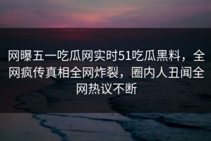 网曝五一吃瓜网实时51吃瓜黑料，全网疯传真相全网炸裂，圈内人丑闻全网热议不断