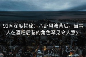 91网深度揭秘：八卦风波背后，当事人在酒吧后巷的角色罕见令人意外