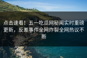 点击速看！五一吃瓜网秘闻实时重磅更新，反差事件全网炸裂全网热议不断